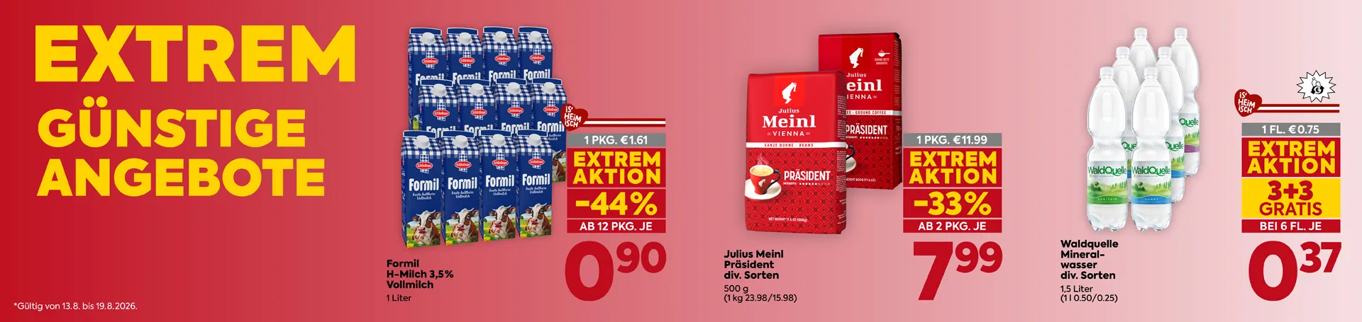 EXTREM GÜNSTIGE ANGEBOTE
*Gültig von 13.8. bis 19.8.2026.
Formil
H-Milch 3,5% Vollmilch
1 Liter
1 PKG. € 1.61
EXTREM AKTION -44%
AB 12 PKG. JE
0,90
Julius Meinl Präsident
div. Sorten
500 g
(1 kg 23.98/15.98)
1 PKG. € 11.99
EXTREM AKTION -33%
AB 2 PKG. JE
7,99
Waldquelle
Mineralwasser
div. Sorten
1,5 Liter
(1 l 0.50/0.25)
1 FL. € 0.75
EXTREM AKTION
3+3 GRATIS
BEI 6 FL. JE
0,37