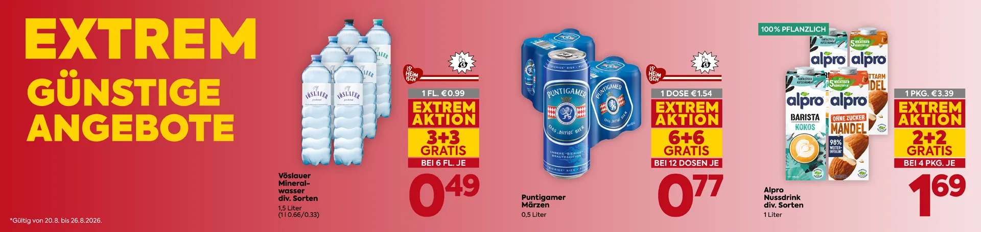 EXTREM GÜNSTIGE ANGEBOTE
Vöslauer Mineralwasser
div. Sorten
1,5 Liter
(1 l 0.66/0.33)
1 FL. €0.99
EXTREM AKTION
3+3 GRATIS
BEI 6 FL. JE
0,49
Puntigamer Märzen
0,5 Liter
1 DOSE €1.54
EXTREM AKTION
6+6 GRATIS
BEI 12 DOSEN JE
0,77
Alpro Nussdrink
div. Sorten
1 Liter
100% PFLANZLICH
1 PKG. €3.39
EXTREM AKTION
2+2 GRATIS
BEI 4 PKG. JE
1,69
*Gültig von 20.8. bis 26.8.2026.