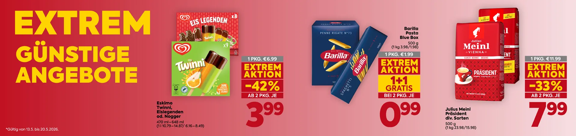 EXTREM GÜNSTIGE ANGEBOTE
Eskimo
Twinni, Eislegenden
od. Nogger
470 ml – 648 ml
(1 l 10.79 – 14.87 / 6.16 – 8.49)
1 PKG. € 6.99
EXTREM AKTION
-42 %
AB 2 PKG. JE
3.99
Barilla
Pasta
Blue Box
500 g
(1 kg 3.98 / 1.98)
1 PKG. € 1.99
EXTREM AKTION
1+1 GRATIS
BEI 2 PKG. JE
0.99
Julius Meinl
Präsident
div. Sorten
500 g
(1 kg 23.98 / 15.98)
1 PKG. € 11.99
EXTREM AKTION
-33 %
AB 2 PKG. JE
7.99
*Gültig von 13.5. bis 20.5.2026.