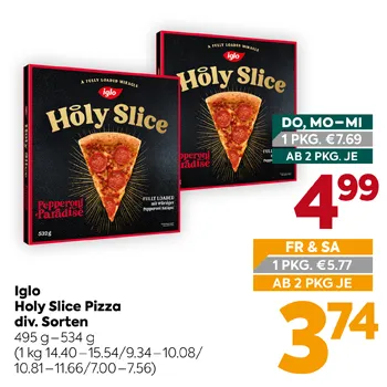 Iglo Holy Slice Pizza div. Sorten
495 g – 534 g
(1 kg 14.40–15.54/9.34–10.08/10.81–11.66/7.00–7.56)
DO, MO-MI 1 PKG. €7.69
AB 2 PKG. JE 4,99
FR & SA 1 PKG. €5.77
AB 2 PKG. JE 3,74