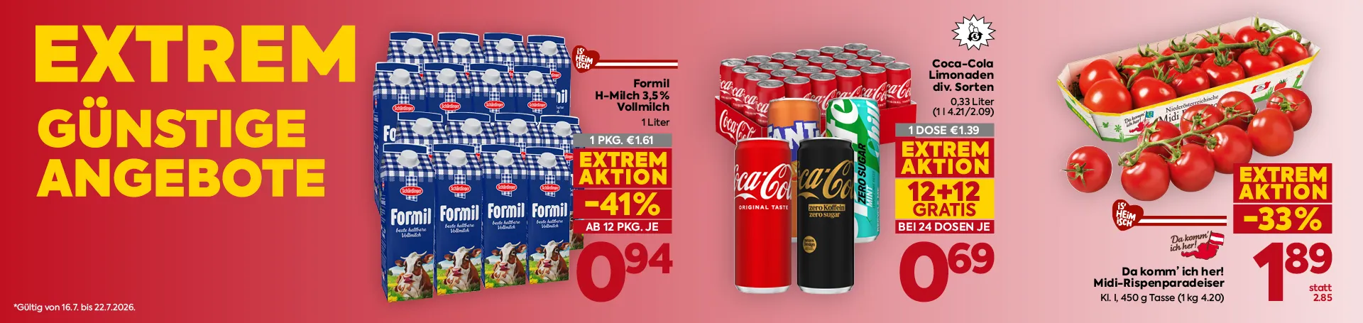 EXTREM
GÜNSTIGE
ANGEBOTE
*Gültig von 16.7. bis 22.7.2026.
Formil
H-Milch 3,5 %
Vollmilch
1 Liter
1 PKG. €1.61
EXTREM
AKTION
-41%
AB 12 PKG. JE
0,94
Coca-Cola
Limonaden
div. Sorten
0,33 Liter
(11.42 l/2.09)
1 DOSE €1.39
EXTREM
AKTION
12+12
GRATIS
BEI 24 DOSEN JE
0,69
Da komm’ ich her!
Midi-Rispenparadeiser
Kl. I, 450 g Tasse (1 kg 4.20)
EXTREM
AKTION
-33%
1,89
statt
2.85
