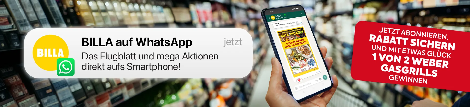 BILLA auf WhatsApp: Das Flugblatt und mega Aktionen direkt aufs Smartphone!
JETZT ABONNIEREN, RABATT SICHERN UND MIT ETWAS GLÜCK 1 VON 2 WEBER GASGRILLS GEWINNEN