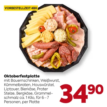 Oktoberfestplatte
mit Bauernschinken, Weißwurst,
Kümmelbraten, Hauswürstel,
Liptauer, Bierkäse, Brezer Stitze,
Bergkäse, Grammelschmalz ca. 1 Kilo,
für 6–7 Personen, pro Platte
VORBESTELLZEIT 48H
34,90
