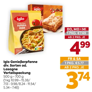 Iglo Genießerpfanne div. Sorten od. Lasagne
Vorteilspackung
500 g – 700 g
(1 kg 10.99–15.38/7.13–9.98/8.24–11.54/5.34–7.48)
DO, MO-MI 1 PKG. €7.69
AB 2 PKG. JE 4,99
FR & SA 1 PKG. €5.77
AB 2 PKG. JE 3,74