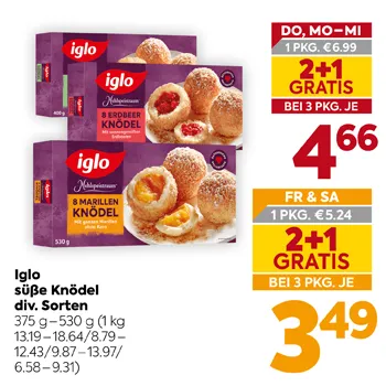 Iglo süße Knödel div. Sorten
375 g – 530 g
(1 kg 13.19–18.64/8.79–12.43/9.87–13.97/6.58–9.31)
DO, MO-MI 1 PKG. €6.99
2+1 GRATIS BEI 3 PKG. JE 4,66
FR & SA 1 PKG. €5.24
2+1 GRATIS BEI 3 PKG. JE 3,49