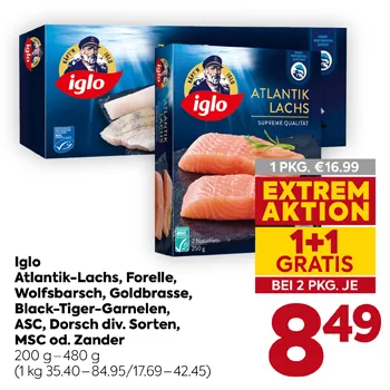 Iglo Atlantik-Lachs, Forelle, Wolfsbarsch, Goldbrasse, Black Tiger-Garnelen, ASC, Dorsch div. Sorten, MSC od. Zander
200 g – 480 g
(1 kg 35.40 – 84.95 / 17.69 – 42.45)
1 PKG. € 16.99
EXTREM AKTION
1+1 GRATIS
BEI 2 PKG. JE
8,49