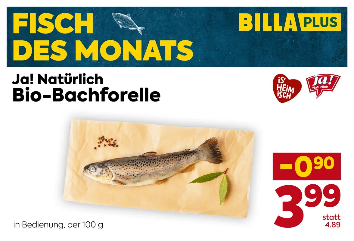 Ja! Natürlich Bio-Bachforelle aus Österreich, exklusiv bei BILLA PLUS erhältlich. Fisch des Monats in Bedienung. Der Preis beträgt 3,99 Euro pro 100 Gramm statt 4,89 Euro pro 100 Gramm. Preisvorteil von 0,90 Euro.